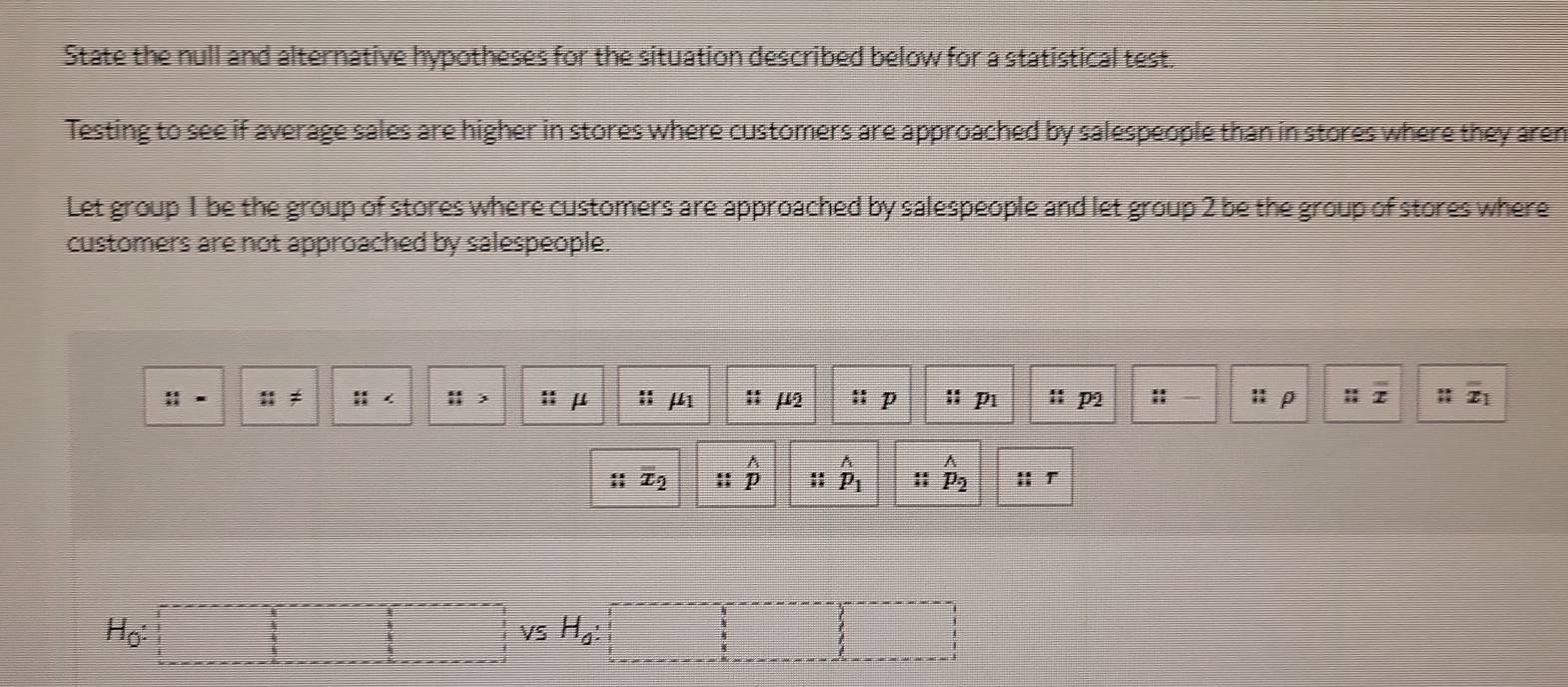 State the null and alternative hypotheses for the situation described below for a statistical test. 
Testing to see if average sales are higher in stores where customers are approached by salespeople than in stores where they aren 
Let group 1 be the group of stores where customers are approached by salespeople and let group 2 be the group of stores where 
customers are not approached by salespeople.
 11/11 = n!=  11/11 ∠ frac 1 :; μ :: mu _1 :; mu _2  4/21  D frac overline Aoverline H p :: p2 :: : ρ ::x overline x_1
overline x_2 beginarrayr wedge  i:endarray hat p_1 :; _p_2^wedge  :; T
H_0 : 
VS H_g :