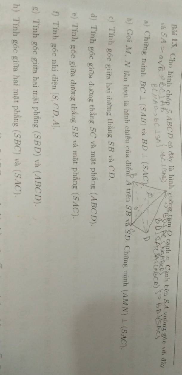Cho hình chóp S. ABCD có đáy là hình vuống tậm O cạnh g, Cạnh bên SA vuỡng góc với đáy 
rà SA=asqrt(6). 
a) Chứng minh BC⊥ SAB) và BD⊥ (SAC)
b) Gọi M, N lần lượt là hình chiếu của điểm A trên SB và SD. Chứng minh (AMN)⊥ (SAC). 
c) Tính góc giữa hai đường thẳng SB và CD. 
d) Tính góc giữa đường thẳng SC và mặt phẳng (ABCD). 
e) Tính góc giữa đường thẳng SB và mặt phẳng (SAC). 
f) Tính góc nhị diện [S,CD,A]. 
g) Tính góc giữa hai mặt phẳng (SBD) và (ABCD). 
h) Tính góc giữa hai mặt phẳng (SBC) và (SAC).