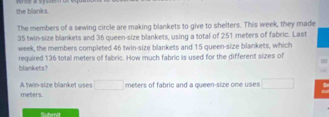 white a system ore 
the blanks. 
The members of a sewing circle are making blankets to give to shelters. This week, they made
35 twin-size blankets and 36 queen-size blankets, using a total of 251 meters of fabric. Last 
week, the members completed 46 twin-size blankets and 15 queen-size blankets, which 
required 136 total meters of fabric. How much fabric is used for the different sizes of
00
blankets? 
A twin-size blanket uses □  meters of fabric and a queen-size one uses Sr 
ou
meters. 
Submit