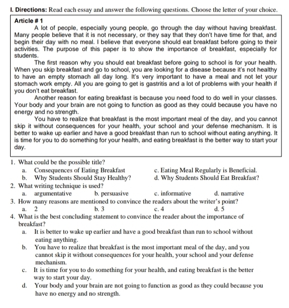 I, Directions: Read each essay and answer the following questions. Choose the letter of your choice.
Article # 1
A lot of people, especially young people, go through the day without having breakfast.
Many people believe that it is not necessary, or they say that they don't have time for that, and
begin their day with no meal. I believe that everyone should eat breakfast before going to their
activities. The purpose of this paper is to show the importance of breakfast, especially for
students .
The first reason why you should eat breakfast before going to school is for your health.
When you skip breakfast and go to school, you are looking for a disease because it's not healthy
to have an empty stomach all day long. It's very important to have a meal and not let your
stomach work empty. All you are going to get is gastritis and a lot of problems with your health if
you don't eat breakfast.
Another reason for eating breakfast is because you need food to do well in your classes.
Your body and your brain are not going to function as good as they could because you have no
energy and no strength.
You have to realize that breakfast is the most important meal of the day, and you cannot
skip it without consequences for your health, your school and your defense mechanism. It is
better to wake up earlier and have a good breakfast than run to school without eating anything. It
is time for you to do something for your health, and eating breakfast is the better way to start your
day.
1. What could be the possible title?
a. Consequences of Eating Breakfast c. Eating Meal Regularly is Beneficial.
b. Why Students Should Stay Healthy? d. Why Students Should Eat Breakfast?
2. What writing technique is used?
a. argumentative b. persuasive c. informative d. narrative
3. How many reasons are mentioned to convince the readers about the writer’s point?
a. 2 b. 3 c. 4 d. 5
4. What is the best concluding statement to convince the reader about the importance of
breakfast?
a. It is better to wake up earlier and have a good breakfast than run to school without
eating anything.
b. You have to realize that breakfast is the most important meal of the day, and you
cannot skip it without consequences for your health, your school and your defense
mechanism.
c. It is time for you to do something for your health, and eating breakfast is the better
way to start your day.
d. Your body and your brain are not going to function as good as they could because you
have no energy and no strength.