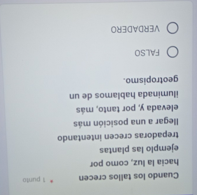 Cuando los tallos crecen 1 punto
hacia la luz, como por
ejemplo las plantas
trepadoras crecen intentando
llegar a una posición más
elevada y, por tanto, más
iluminada hablamos de un
geotropismo.
FALSO
VERDADERO