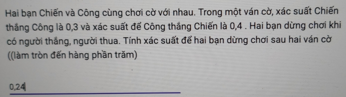 Hai bạn Chiến và Công cùng chơi cờ với nhau. Trong một ván cờ, xác suất Chiến 
thắng Công là 0, 3 và xác suất để Công thắng Chiến là 0, 4. Hai bạn dừng chơi khi 
có người thắng, người thua. Tính xác suất để hai bạn dừng chơi sau hai ván cờ 
((làm tròn đến hàng phần trăm)
0, 24|