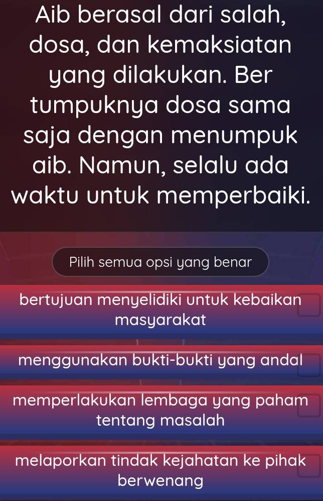 Aib berasal dari salah,
dosa, dan kemaksiatan
yang dilakukan. Ber
tumpuknya dosa sama
saja dengan menumpuk
aib. Namun, selalu ada
waktu untuk memperbaiki.
Pilih semua opsi yang benar
bertujuan menyelidiki untuk kebaikan
masyarakat
menggunakan bukti-bukti yang andal
memperlakukan lembaga yang paham
tentang masalah
melaporkan tindak kejahatan ke pihak 
berwenang