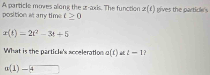 A particle moves along the x-axis. The function x(t) gives the particle's 
position at any time t≥ 0
x(t)=2t^2-3t+5
What is the particle's acceleration a(t) at t=1 7
a(1)=4