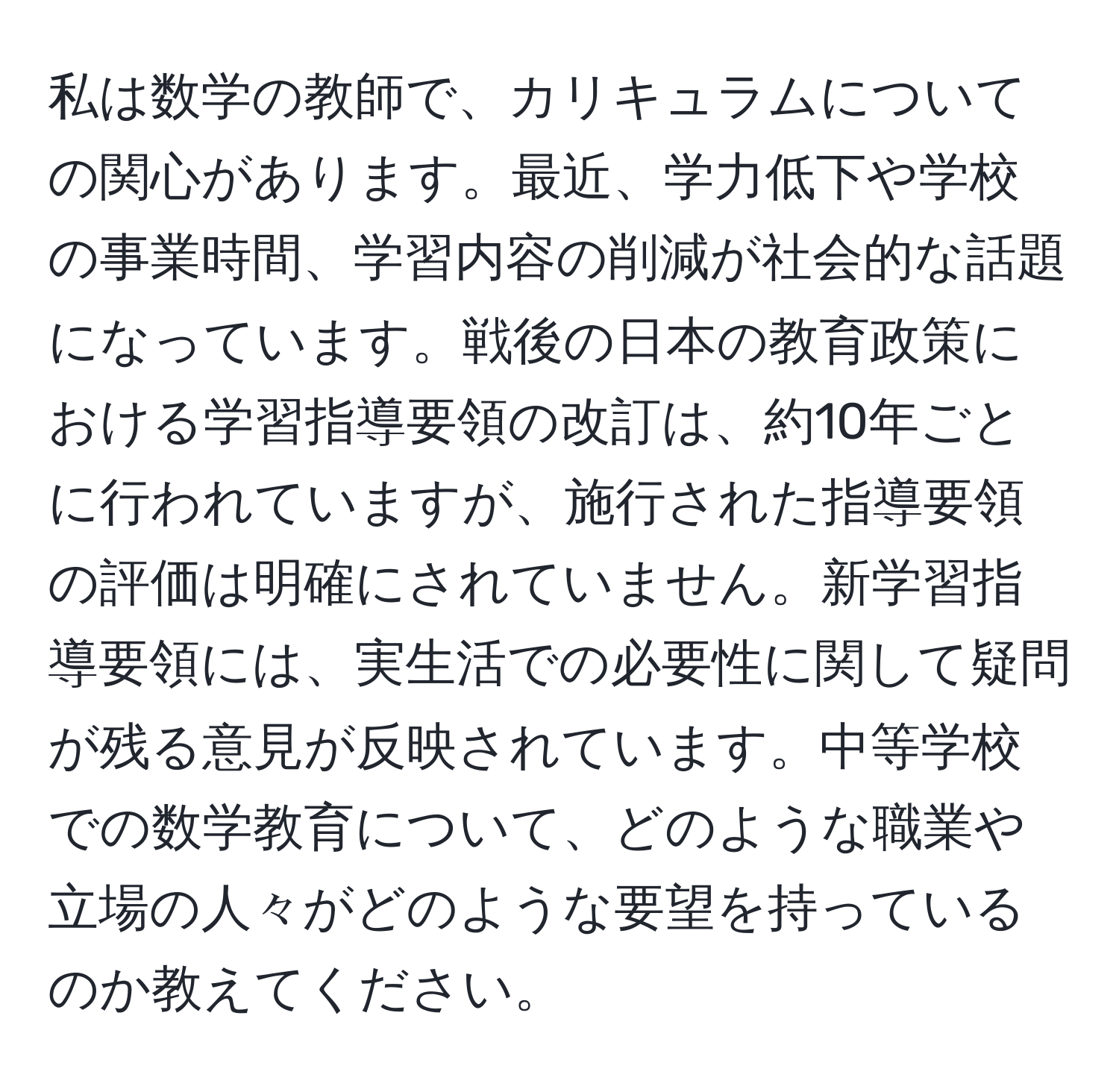 私は数学の教師で、カリキュラムについての関心があります。最近、学力低下や学校の事業時間、学習内容の削減が社会的な話題になっています。戦後の日本の教育政策における学習指導要領の改訂は、約10年ごとに行われていますが、施行された指導要領の評価は明確にされていません。新学習指導要領には、実生活での必要性に関して疑問が残る意見が反映されています。中等学校での数学教育について、どのような職業や立場の人々がどのような要望を持っているのか教えてください。