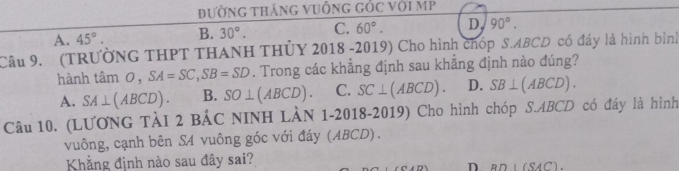 đườnG tHắnG VUÔnG GỐC với MP
D, 90°.
A. 45°.
B. 30°.
C. 60°. 
Câu 9. (TRƯỞNG THPT THANH THỦY 2018 -2019) Cho hình chóp S. ABCD có đáy là hình bình
hành tan O, SA=SC, SB=SD. Trong các khẳng định sau khắng định nào đúng?
A. SA⊥ (ABCD). B. SO⊥ (ABCD). C. SC⊥ (ABCD). D. SB⊥ (ABCD). 
Câu 10. (LƯONG TÀI 2 BẢC NINH LÀN 1-2018-2019) Cho hình chóp S. ABCD có đáy là hình
vuông, cạnh bên SA vuông góc với đáy (ABCD).
Khẳng định nào sau đây sai?
D BD⊥ (SAC).