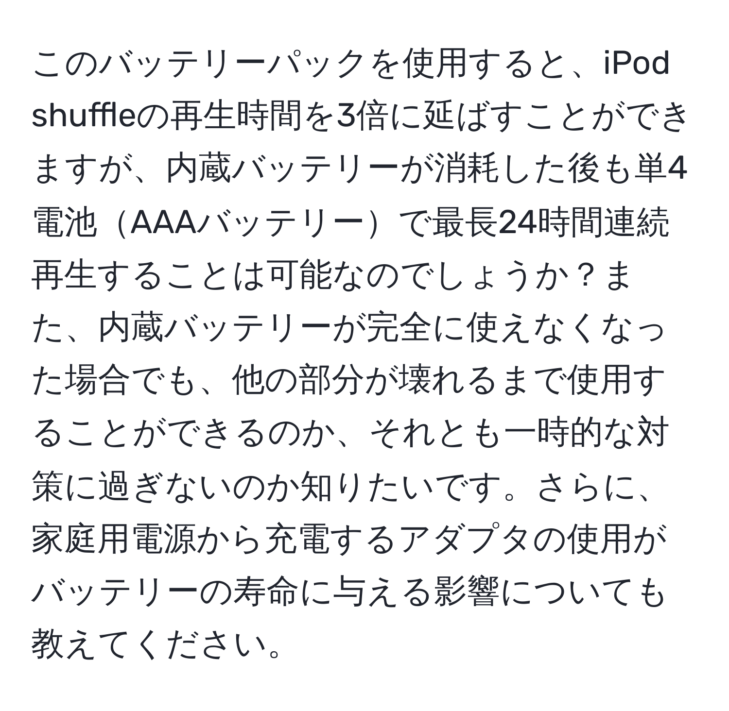 このバッテリーパックを使用すると、iPod shuffleの再生時間を3倍に延ばすことができますが、内蔵バッテリーが消耗した後も単4電池AAAバッテリーで最長24時間連続再生することは可能なのでしょうか？また、内蔵バッテリーが完全に使えなくなった場合でも、他の部分が壊れるまで使用することができるのか、それとも一時的な対策に過ぎないのか知りたいです。さらに、家庭用電源から充電するアダプタの使用がバッテリーの寿命に与える影響についても教えてください。