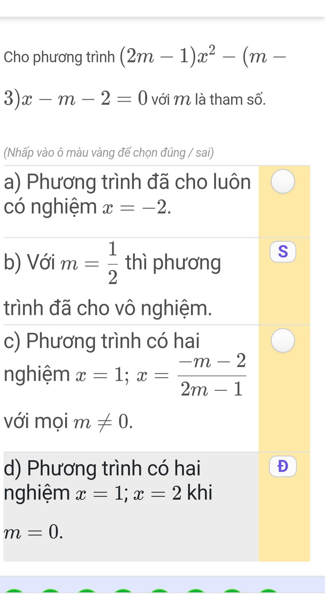 Cho phương trình (2m-1)x^2-(m-
3) x-m-2=0 với M là tham số. 
(Nhấp vào ô màu vàng để chọn đúng / sai) 
a) Phương trình đã cho luôn 
có nghiệm x=-2. 
b) Với m= 1/2  thì phương 
S 
trình đã cho vô nghiệm. 
c) Phương trình có hai 
nghiệm x=1; x= (-m-2)/2m-1 
với mọi m!= 0. 
d) Phương trình có hai 
nghiệm x=1; x=2 khi
m=0.