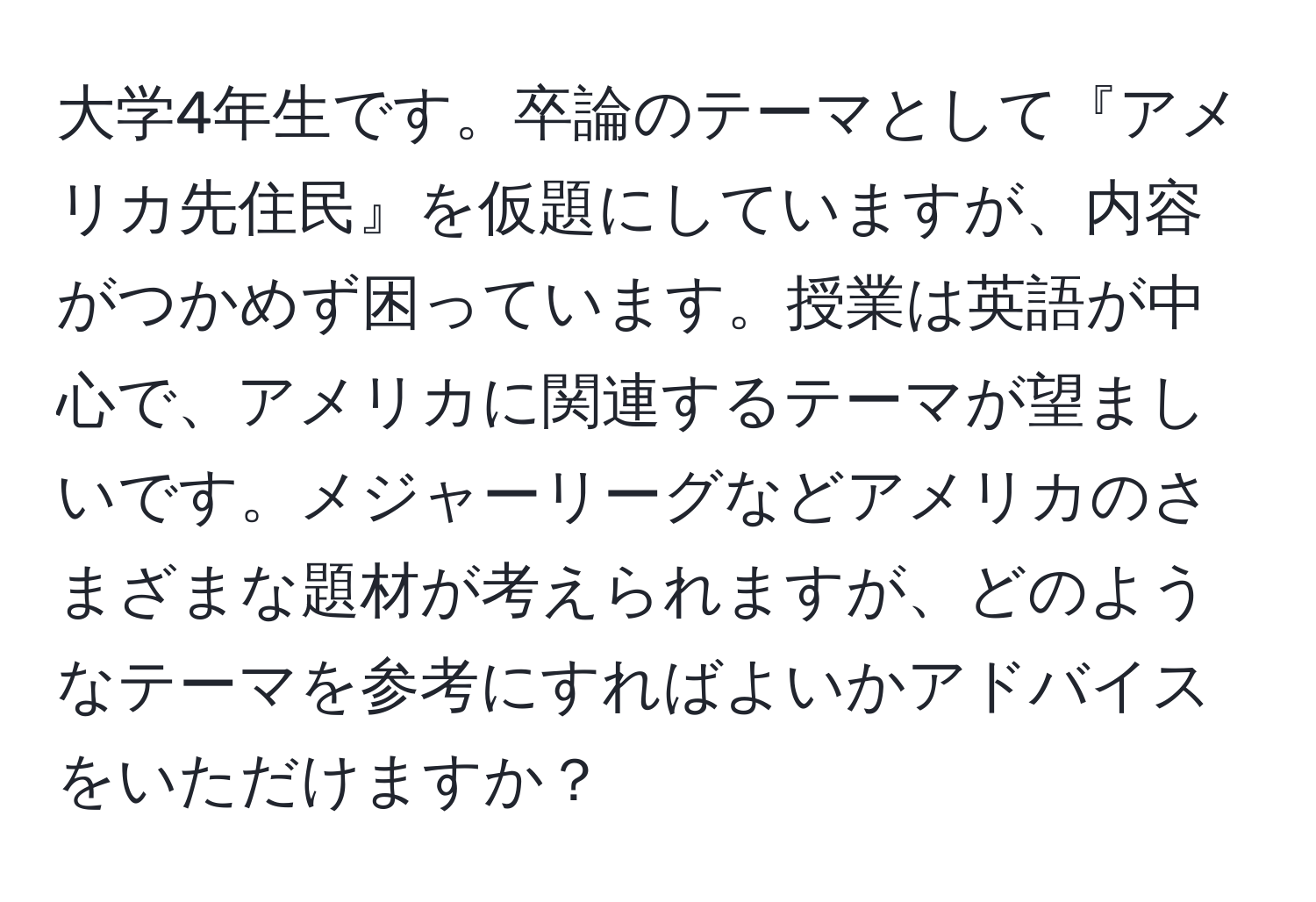 大学4年生です。卒論のテーマとして『アメリカ先住民』を仮題にしていますが、内容がつかめず困っています。授業は英語が中心で、アメリカに関連するテーマが望ましいです。メジャーリーグなどアメリカのさまざまな題材が考えられますが、どのようなテーマを参考にすればよいかアドバイスをいただけますか？