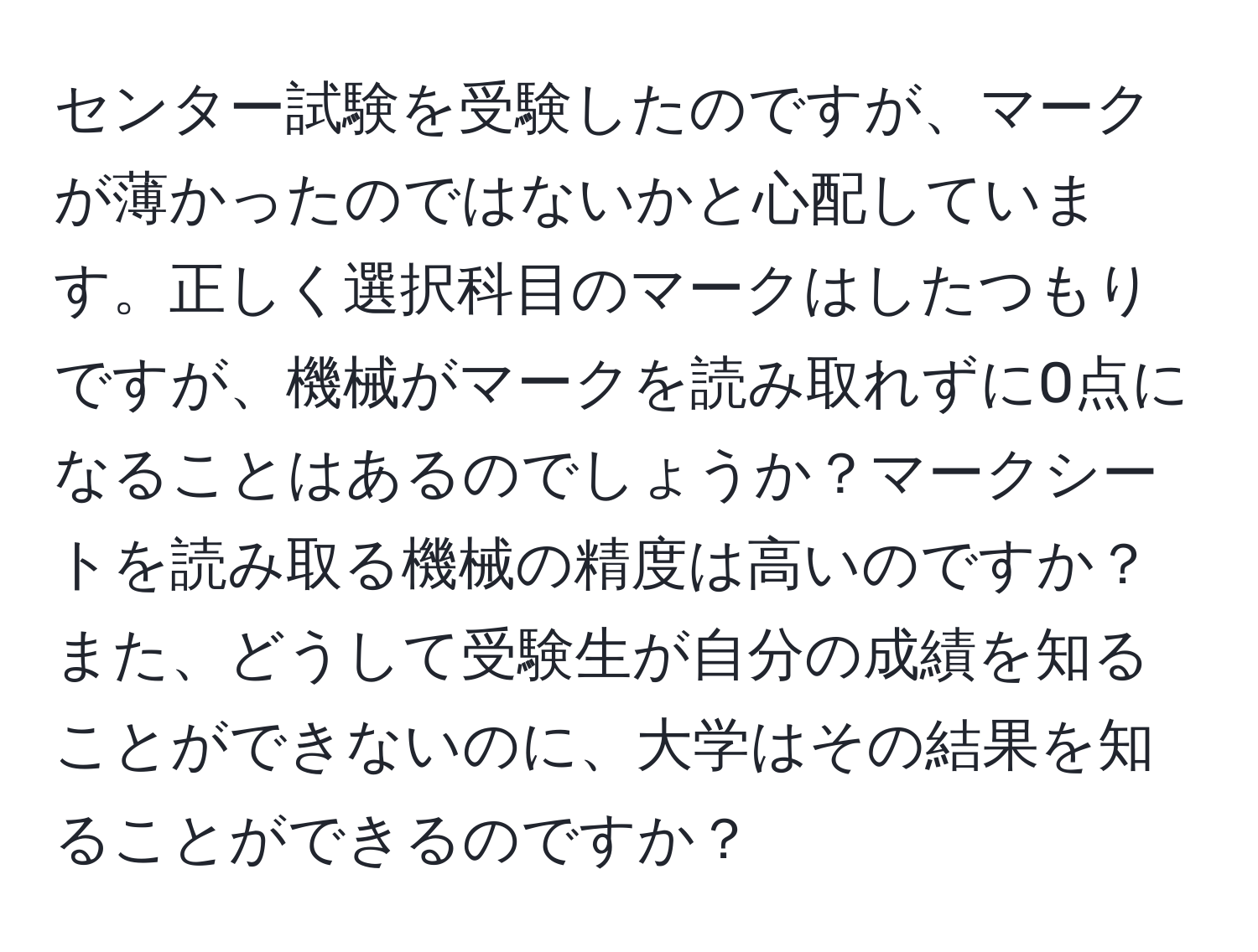 センター試験を受験したのですが、マークが薄かったのではないかと心配しています。正しく選択科目のマークはしたつもりですが、機械がマークを読み取れずに0点になることはあるのでしょうか？マークシートを読み取る機械の精度は高いのですか？また、どうして受験生が自分の成績を知ることができないのに、大学はその結果を知ることができるのですか？