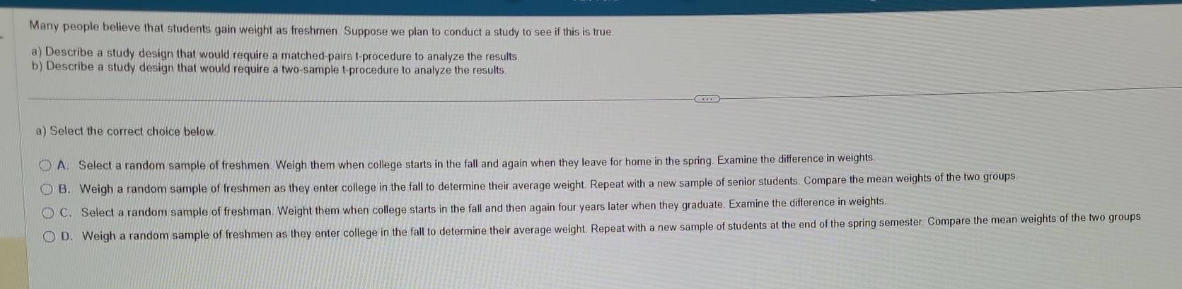 Many people believe that students gain weight as freshmen. Suppose we plan to conduct a study to see if this is true.
a) Describe a study design that would require a matched-pairs t-procedure to analyze the results.
b) Describe a study design that would require a two-sample t-procedure to analyze the results
a) Select the correct choice below.
A. Select a random sample of freshmen. Weigh them when college starts in the fall and again when they leave for home in the spring. Examine the difference in weights
B. Weigh a random sample of freshmen as they enter college in the fall to determine their average weight. Repeat with a new sample of senior students. Compare the mean weights of the two groups
C. Select a random sample of freshman. Weight them when college starts in the fall and then again four years later when they graduate. Examine the difference in weights.
D. Weigh a random sample of freshmen as they enter college in the fall to determine their average weight. Repeat with a new sample of students at the end of the spring semester. Compare the mean weights of the two groups