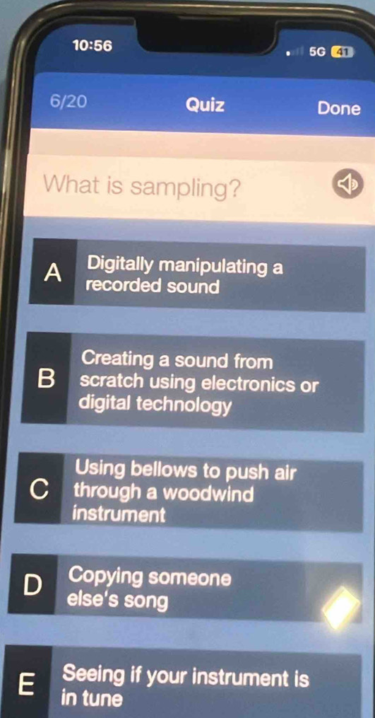 10:56 
5G 4
6/20 Quiz Done
What is sampling?
Digitally manipulating a
A recorded sound
Creating a sound from
B scratch using electronics or
digital technology
Using bellows to push air
C through a woodwind
instrument
Copying someone
D else's song
Seeing if your instrument is
E in tune