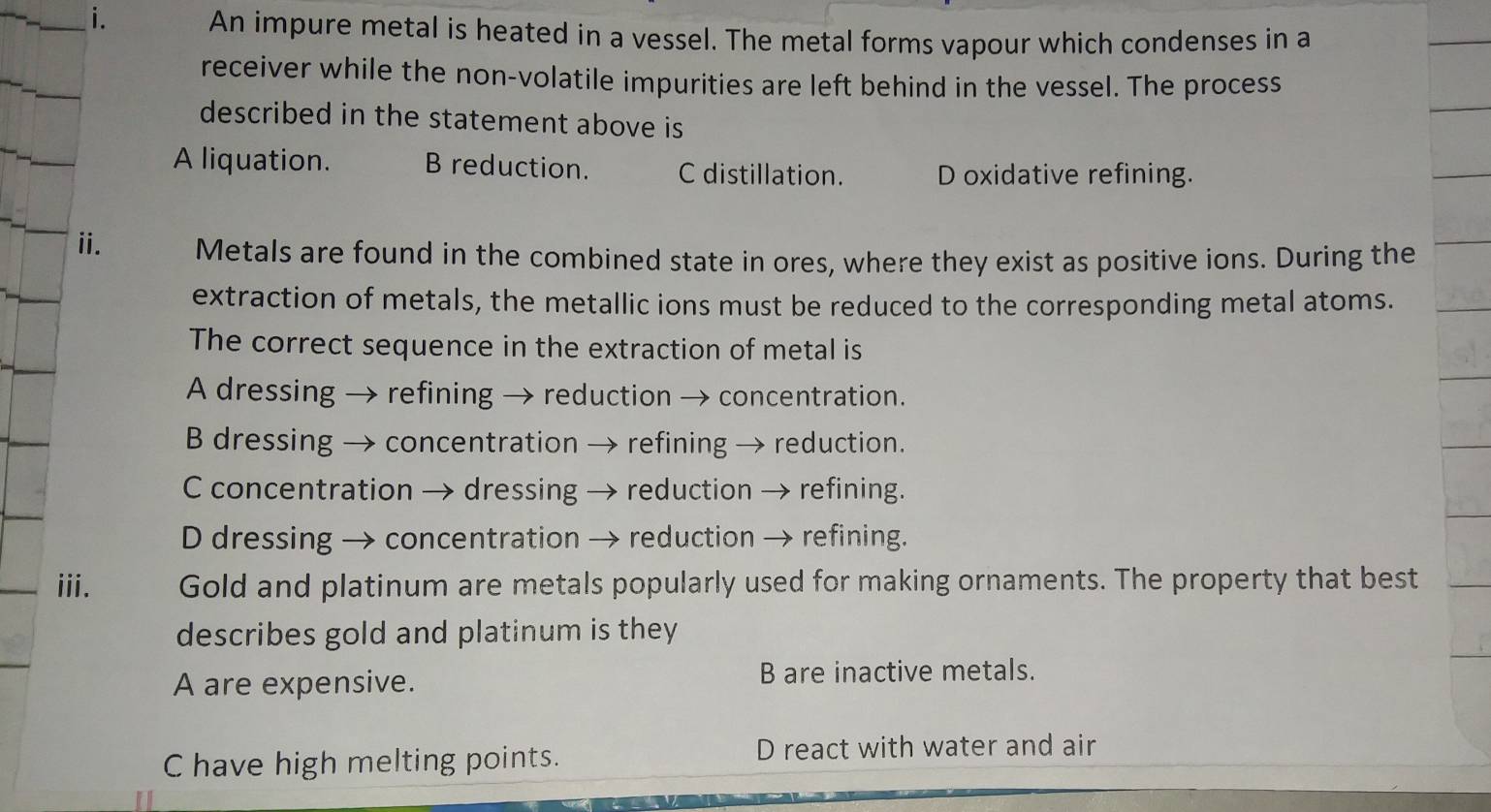 An impure metal is heated in a vessel. The metal forms vapour which condenses in a
receiver while the non-volatile impurities are left behind in the vessel. The process
described in the statement above is
A liquation. B reduction. C distillation. D oxidative refining.
ii. Metals are found in the combined state in ores, where they exist as positive ions. During the
extraction of metals, the metallic ions must be reduced to the corresponding metal atoms.
The correct sequence in the extraction of metal is
A dressing → refining → reduction → concentration.
B dressing → concentration → refining → reduction.
C concentration → dressing → reduction → refining.
D dressing → concentration → reduction → refining.
iii. Gold and platinum are metals popularly used for making ornaments. The property that best
describes gold and platinum is they
A are expensive. B are inactive metals.
C have high melting points. D react with water and air