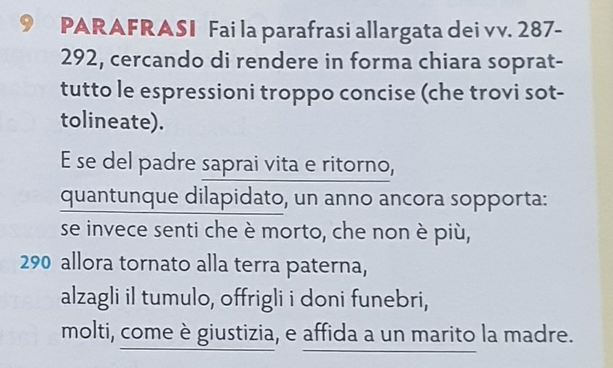 PARAFRASI Fai la parafrasi allargata dei vv. 287-
292, cercando di rendere in forma chiara soprat- 
tutto le espressioni troppo concise (che trovi sot- 
tolineate). 
E se del padre saprai vita e ritorno, 
quantunque dilapidato, un anno ancora sopporta: 
se invece senti che è morto, che non è più,
290 allora tornato alla terra paterna, 
alzagli il tumulo, offrigli i doni funebri, 
molti, come è giustizia, e affida a un marito la madre.