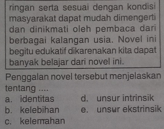 ringan serta sesuai dengan kondisi
masyarakat dapat mudah dimengerti
dan dinikmati oleh pembaca dari
berbagai kalangan usia. Novel ini
begitu edukatif dikarenakan kita dapat
banyak belajar dari novel ini.
Penggalan novel tersebut menjelaskan
tentang ....
a. identitas d. unsur intrinsik
b. kelebihan e. unsur ekstrinsik
c. kelemahan