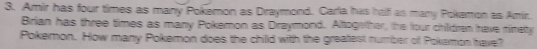 Amir has four times as many Pokemon as Draymond. Garla has half as many Pokamon as Amir. 
Brian has three times as many Pokemon as Draymond. Altogether, the four children have ninety 
Pokemon. How many Pokemon does the chilld with the greatest number of Pokemon have?