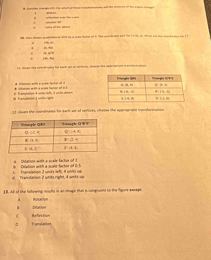 9, Consider triangle XYZ. For which of these transformations will the measure of the angles change?
A dilation
B reflection over the x-axis
C rotation 90°
D none of the above
10, Alan dilates quadrilateral GHI by a scale factor of 4. The coordinate pair for J is (b,q). What are the coordinates for I'?
A (4b,0)
B (b,4q)
C (b,q/4)
D (4b,4q)
11. Given the coordinates for each set of vertices, choose the appropriate transformation.
A Dilation with a scale factor of 2
B Dilation with a scale factor of 0.5
C Translation 4 units left, 2 units down
D Translation 2 units right 
12. Given the coordinates for each set of vertices, choose the appropriate transformation.
a. Dilation with a scale factor of 2
b. Dilation with a scale factor of 0.5
c. Translation 2 units left, 4 units up
d. Translation 2 units right, 4 units up
13. All of the following results in an image that is congruent to the figure except:
A Rotation
B Dilation
C Reflection
D Translation