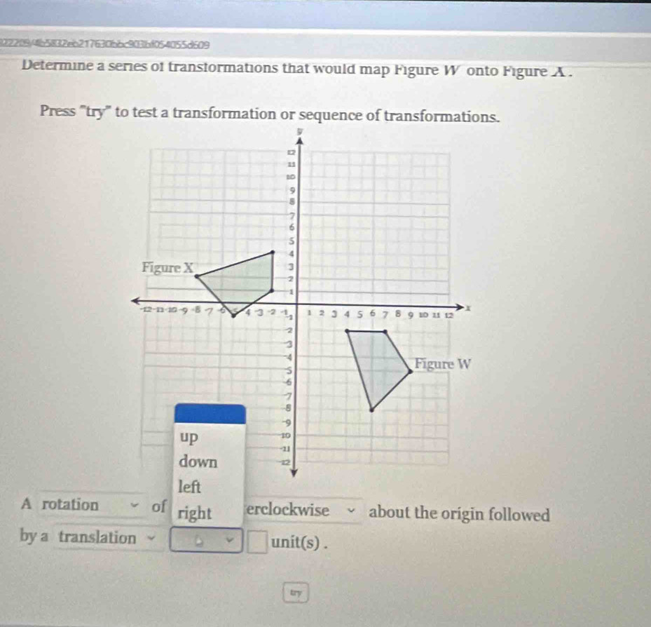 1)22(94b5832eb217630bbc903)bf054055d609 
Determine a series of transformations that would map Figure W onto Figure A . 
A rotation of right erclockwise √ about the origin followed 
by a translation || unit(s) . 
try