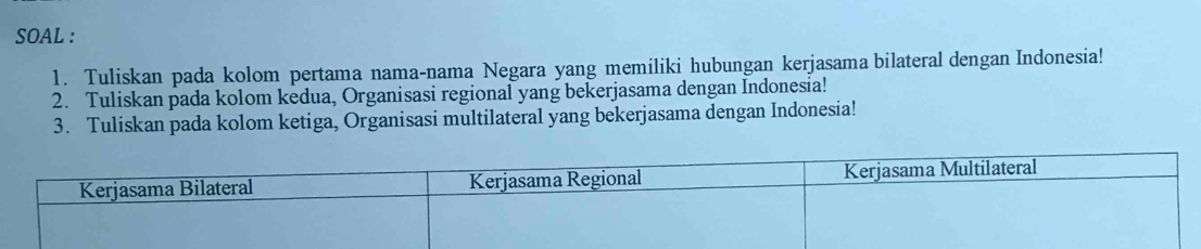 SOAL : 
1. Tuliskan pada kolom pertama nama-nama Negara yang memiliki hubungan kerjasama bilateral dengan Indonesia! 
2. Tuliskan pada kolom kedua, Organisasi regional yang bekerjasama dengan Indonesia! 
3. Tuliskan pada kolom ketiga, Organisasi multilateral yang bekerjasama dengan Indonesia!