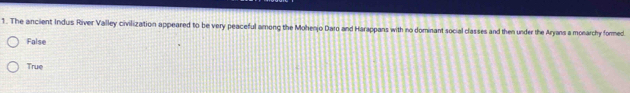 The ancient Indus River Valley civilization appeared to be very peaceful among the Mohenjo Daro and Harappans with no dominant social classes and then under the Aryans a monarchy formed.
False
True