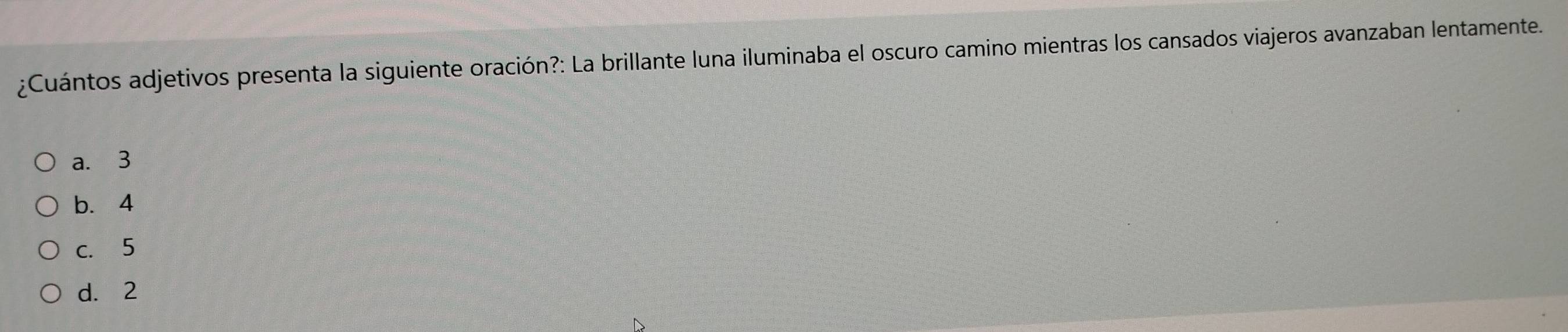 ¿Cuántos adjetivos presenta la siguiente oración?: La brillante luna iluminaba el oscuro camino mientras los cansados viajeros avanzaban lentamente.
a. 3
b. 4
c. 5
d. 2