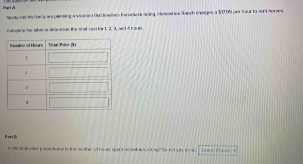 is queso 
Part A 
Monty and his family are planning a vacation that involves horseback riding. Horseshoe Ranch charges a $17.95 per hour to rent horses. 
Complete the table to determine the total cost for 1, 2, 3, and 4 hours. 
Part B 
Is the total price proportional to the number of hours spent horseback riding? Select yes or no Select Choice