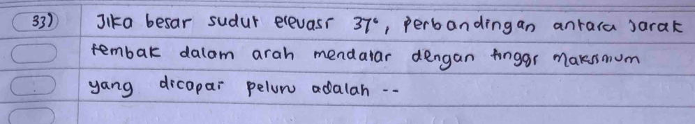 Jika besar sudur elevasr 37° , perbandingan anrara sarak 
tembak dalom arah mendalar dengan finggr maksmum 
yang dicapar pelom adalah ..