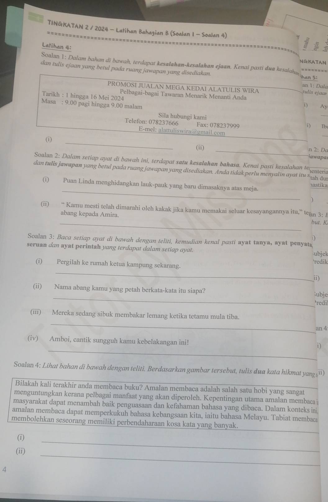 TINGKATAN 2 / 2024 - Latihan Bahagian B (Soalan 1 - Soalan 4)
Latihan 4:
a
NGKATAN
Soalan 1: Dalam bahan di bawah, terdapat kesalahan-kesalahan ejaan. Kenai pasti dua kesalaha ========
dan tulis ejaan yang betul pada ruang jawapan yang disediakan. han 5:
an 1: Dala
PROMOSI JUALAN MEGA KEDAI ALATULIS WIRA
tulis ejaa
Pelbagai-bagai Tawaran Menarik Menanti Anda
Tarikh : 1 hingga 16 Mei 2024
Masa : 9.00 pagi hingga 9.00 malam
i) Ay
Sila hubungi kami
_
Telefon: 078237666 Fax: 078237999
i) Ib
_
E-mel: alattuliswira@gmail.com
_
(i) _(ii) _n 2: Da
iawapar
Soalan 2: Dalam setiap ayat di bawah ini, terdapat satu kesalahan bahasa. Kenai pasti kesalahan (eenteri
dan tulis jawapan yang betul pada ruang jawapan yang disediakan. Anda tidak perlu menyalin ayat itu $ th dur
_
(i) Puan Linda menghidangkan lauk-pauk yang baru dimasaknya atas meja.
nastika
)
(ii) “ Kamu mesti telah dimarahi oleh kakak jika kamu memakai seluar kesayangannya itu,” tean 3: A
_
abang kepada Amira. but. K
D
Soalan 3: Baca setiap ayat di bawah dengan teliti, kemudian kenal pasti ayat tanya, ayat penyata
seruan dan ayat perintah yang terdapat dalam setiap ayat. ubjek
_
(i) Pergilah ke rumah ketua kampung sekarang. redik
ii)
_
(ii) Nama abang kamu yang petah berkata-kata itu siapa?
ubje
redil
_
(iii) Mereka sedang sibuk membakar lemang ketika tetamu mula tiba.
an 4
_
(iv) Amboi, cantik sungguh kamu kebelakangan ini! i)
Soalan 4: Lihat bahan di bawah dengan teliti. Berdasarkan gambar tersebut, tulis dua kata hikmat yang ≤ii)
Bilakah kali terakhir anda membaca buku? Amalan membaca adalah salah satu hobi yang sangat_
menguntungkan kerana pelbagai manfaat yang akan diperoleh. Kepentingan utama amalan membaca i
masyarakat dapat menambah baik penguasaan dan kefahaman bahasa yang dibaca. Dalam konteks ini
amalan membaca dapat memperkukuh bahasa kebangsaan kita, iaitu bahasa Melayu. Tabiat membaca
_
membolehkan seseorang memiliki perbendaharaan kosa kata yang banyak.
_
(i)
_
(ii)
4