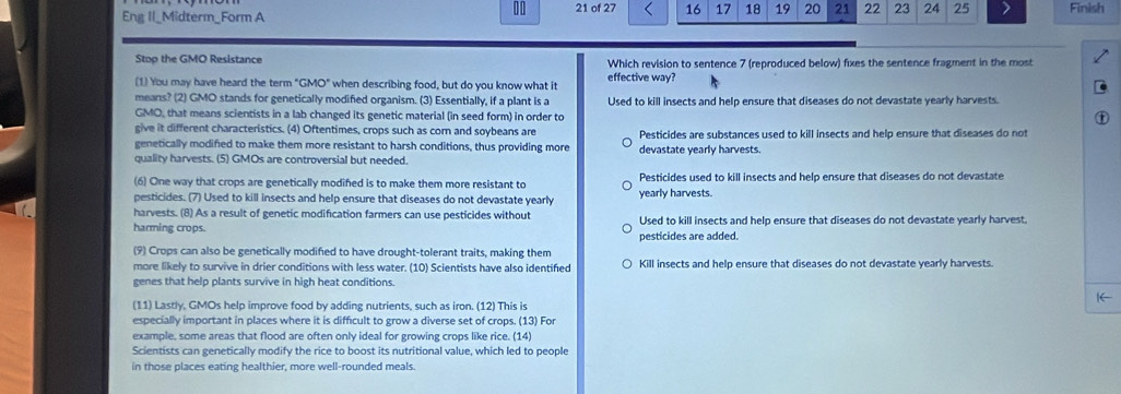 Eng Il_Midterm_Form A 21 of 27 16 17 18 19 20 21 22 23 24 25 Finish
Stop the GMO Resistance Which revision to sentence 7 (reproduced below) fixes the sentence fragment in the most
(1) You may have heard the term "GMO" when describing food, but do you know what it effective way?
means? (2) GMO stands for genetically modified organism. (3) Essentially, if a plant is a Used to kill insects and help ensure that diseases do not devastate yearly harvests.
GMO, that means scientists in a lab changed its genetic material (in seed form) in order to
give it different characteristics. (4) Oftentimes, crops such as com and soybeans are
genetically modified to make them more resistant to harsh conditions, thus providing more Pesticides are substances used to kill insects and help ensure that diseases do not
quality harvests. (5) GMOs are controversial but needed. devastate yearly harvests.
(6) One way that crops are genetically modifed is to make them more resistant to Pesticides used to kill insects and help ensure that diseases do not devastate
pesticides. (7) Used to kill insects and help ensure that diseases do not devastate yearly yearly harvests.
harvests. (8) As a result of genetic modification farmers can use pesticides without Used to kill insects and help ensure that diseases do not devastate yearly harvest.
harming crops. pesticides are added.
(9) Crops can also be genetically modifed to have drought-tolerant traits, making them
more likely to survive in drier conditions with less water. (10) Scientists have also identifed Kill insects and help ensure that diseases do not devastate yearly harvests.
genes that help plants survive in high heat conditions.
|←
(11) Lastly, GMOs help improve food by adding nutrients, such as iron. (12) This is
especially important in places where it is difficult to grow a diverse set of crops. (13) For
example, some areas that flood are often only ideal for growing crops like rice. (14)
Scientists can genetically modify the rice to boost its nutritional value, which led to people
in those places eating healthier, more well-rounded meals.