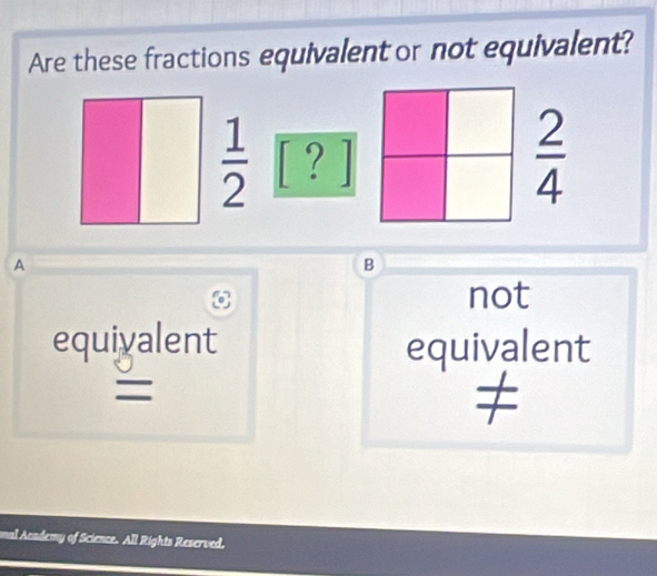 Are these fractions equivalent or not equivalent?
 1/2  [ ? ]
 2/4 
A
B
not
equiyalent equivalent
=
al Academy of Science. All Rights Reserved,