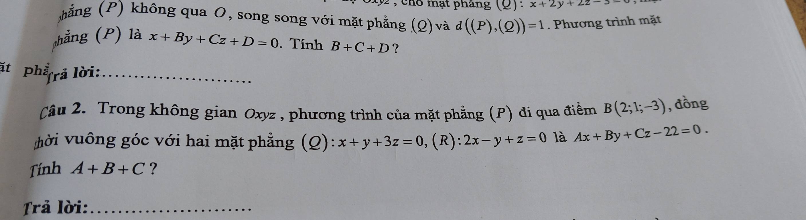 cho mạt pháng 2r x+2y+2z-3=
hẳng (P) không qua O, song song với mặt phẳng (Q) và d((P),(Q))=1. Phương trình mặt 
phẳng (P) là x+By+Cz+D=0. Tính B+C+D ? 
ặt phẳ(rả lời:_ 
Câu 2. Trong không gian Oxyz , phương trình của mặt phẳng (P) đi qua điểm B(2;1;-3) , đồng 
hời vuông góc với hai mặt phẳng (Q): x+y+3z=0 ,(R): 2x-y+z=0 là Ax+By+Cz-22=0. 
Tính A+B+C ? 
Trả lời:_