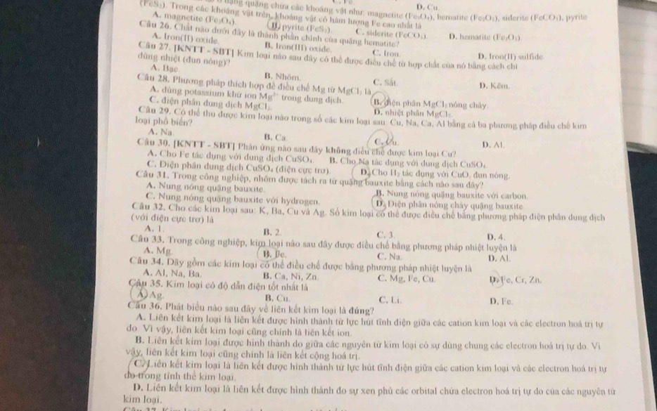 ặng quặng chứa các khoảng vật như: magnetite (Fe-O₄), hematite D. Cu (Fe_2O_4) , siderite (FeCO_3) , pyrite
(FeSà). Trong các khoảng vật trên, khoảng vật có hàm lượng Fe cao nhất là
A. magnetite Fe_1O_4) B) pyrite (FeS) C. siderite (FeCO_3) D. hematite (Fe_2O_1)
Câu 26. Chất nào dưới đây là thành phần chính của quảng hematite?
A. Iron(II) oxide. B. Iron(II1) oxide. C. tron
Câu 27. [KNTT - SBT] Kim loại nào sau đây có thể được điều chế từ hợp chất của nó bằng cách chi D. Iron(II) sulfide
dùng nhiệt (đun nòng)?
A. Bạc B. Nhôm. C. Sắt
Câu 28, Phương pháp thích hợp đề điều chế Mg từ MgCl_21 D. Kêm.
A. dùng potassium khữ ion Mg^2 trong dung dịch
C. điện phân dung dịch MgCl B. điện phân D. nhiệt phân MgCl_2 nóng chây.
MgCl_2
Câu 29, Có thể thu được kim loại nào trong số các kim loại sau: Cu, Na, Ca, Al bằng cả ba phương pháp điều chế kim
loại phồ biển?
A. Na B. Ca c. W
Câu 30. [KNTT - SBT] Phân ứng nào sau dây không điều chế được kim loại Cu? D. A1.
A. Cho Fe tác dụng với dụng địch CuSO B. Cho Na tác dụng với dung dịch CuSO
C. Diện phân dung dịch CuSO₄ (điện cực trơ) D. Cho H_2 tác đụng với CuO, đun nóng
Câu 31. Trong công nghiệp, nhôm được tách ra từ quặng bauxite bằng cách nào sau dây?
A. Nung nóng quậng bauxite. B. Nung nóng quặng bauxite với carbon
C. Nung nóng quặng bauxite với hydrogen. Đạ Điện phân nông chây quậng bauxite
Câu 32, Cho các kim loại sau: K, Ba, Cu và Ag. Số kim loại có thể được điều chế bằng phương pháp điện phân dung dịch
(với điện cực trợ) là
A. 1. B. 2. C. 3 D. 4.
Câu 33. Trong công nghiệp, kim loại nào sau đây được điều chế bằng phương pháp nhiệt luyện là
A. Mg.
B. Bc. C. Na.
Câu 34. Dãy gồm các kim loại có thể điều chế được bằng phương pháp nhiệt luyện là D. Al.
A. Al, Na, Ba. B. Ca, Ni, Zn C. Mg, Fe, Cu
Câu 35. Kim loại có độ dẫn điện tốt nhất là DFe, Cr, Zn.
DAg. B. Cu C. Li. D. Fe.
Cầu 36. Phát biểu nào sau đây về liên kết kim loại là đứng?
A. Liên kết kim loại là liên kết được hình thành từ lực hút tĩnh điện giữa các cation kim loại và các electron hoà trị tự
do Vì vậy, liên kết kim loại cũng chính là liên kết ion.
B. Liên kết kim loại được hình thành do giữa các nguyên tử kim loại có sự dùng chung các electron hoá trị tự do. Vi
vậy, liên kết kim loại cũng chính là liên kết cộng hoá trị
C2Liên kết kim loại là liên kết được hình thành tử lực hút tĩnh điện giữa các cation kim loại và các clectron hoá trị tự
do trong tỉnh thể kim loại.
D. Liên kết kim loại là liên kết được hình thành đo sự xen phủ các orbital chứa electron hoá trị tự do của các nguyên tứ
kim loại.