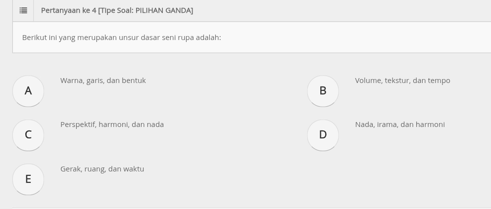 Pertanyaan ke 4 [Tipe Soal: PILIHAN GANDA]
Berikut ini yang merupakan unsur dasar seni rupa adalah:
Warna, garis, dan bentuk Volume, tekstur, dan tempo
A
B
Perspektif, harmoni, dan nada Nada, irama, dan harmoni
C
D
Gerak, ruang, dan waktu
E