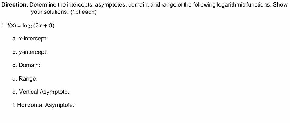 Direction: Determine the intercepts, asymptotes, domain, and range of the following logarithmic functions. Show 
your solutions. (1pt each) 
1. f(x)=log _2(2x+8)
a. x-intercept: 
b. y-intercept: 
c. Domain: 
d. Range: 
e. Vertical Asymptote: 
f. Horizontal Asymptote: