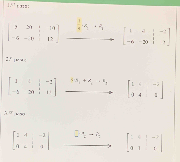 er paso:
beginbmatrix 5&20&|&-10 -6&-20&|&12endbmatrix  1/5 · R_1to R_1 beginbmatrix 1&4&|&-2 -6&-20&|&12endbmatrix
2.^circ  paso:
beginbmatrix 1&4&|&-2 -6&-20&|&12endbmatrix 6· R_1+R_2 R_2
beginbmatrix 1&4&|&-2 0&4&|&0endbmatrix
3.er paso:
beginbmatrix 1&4&|&-2 0&4&|&0endbmatrix
R_2 R_2 beginbmatrix 1&4&|&-2 0&1&|&0endbmatrix