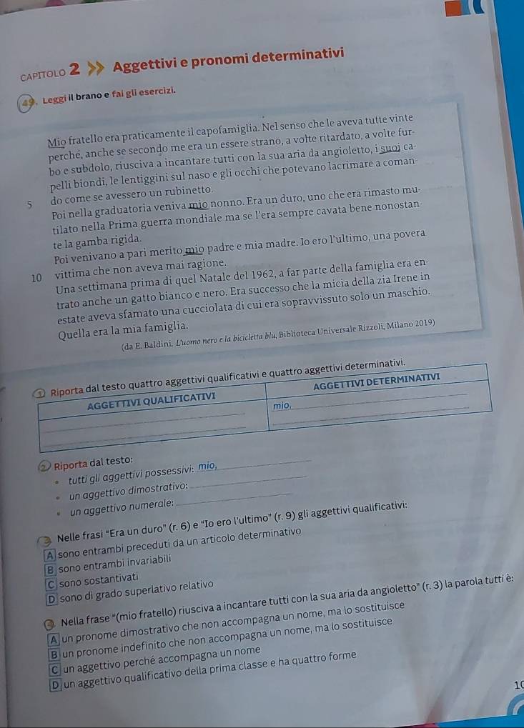 CapItoLO 2 Aggettivi e pronomi determinativi
49. Leggi il brano e fai gli esercizi.
Mio fratello era praticamente il capofamiglia. Nel senso che le aveva tutte vinte
perché, anche se secondo me era un essere strano, a volte ritardato, a volte fur-
bo e subdolo, riusciva a incantare tutti con la sua aria da angioletto, i suoj ca
pelli biondi, le lentiggini sul naso e gli occhi che potevano lacrimare a coman
5 do come se avessero un rubinetto.
Poi nella graduatoria veniva mio nonno. Era un duro, uno che era rimasto mu-
tilato nella Prima guerra mondiale ma se l'era sempre cavata bene nonostan
te la gamba rigida.
Poi venivano a pari merito mio padre e mia madre. Io ero l'ultimo, una povera
10 vittima che non aveva mai ragione.
Una settimana prima di quel Natale del 1962, a far parte della famiglia era en
trato anche un gatto bianco e nero. Era successo che la micia della zia Irene in
estate aveva sfamato una cucciolata di cui era sopravvissuto solo un maschio.
Quella era la mia famiglia.
(da E. Baldini, L'uomo nero e la bicicletta blu, Biblioteca Universale Rizzoli, Milano 2019)
② Riporta dal testo:
tutti gll aggettivi possessivi: mio,
_
un aggettivo dimostrativo:
un aggettivo numerale:
Nelle frasi “Era un duro" (r. 6) e "Io ero l’ultimo" (r. 9) gli aggettivi qualificativi:
A sono entrambi preceduti da un articolo determinativo
B sono entrambi invariabili
C sono sostantivati
D sono di grado superlativo relativo
Nella frase “(mio fratello) riusciva a incantare tutti con la sua aria da angioletto” ' (r. 3) la parola tutti è:
Aj un pronome dimostrativo che non accompagna un nome, ma lo sostituisce
B un pronome indefinito che non accompagna un nome, ma lo sostituisce
Cun aggettivo perché accompagna un nome
D un aggettivo qualificativo della prima classe e ha quattro forme
10