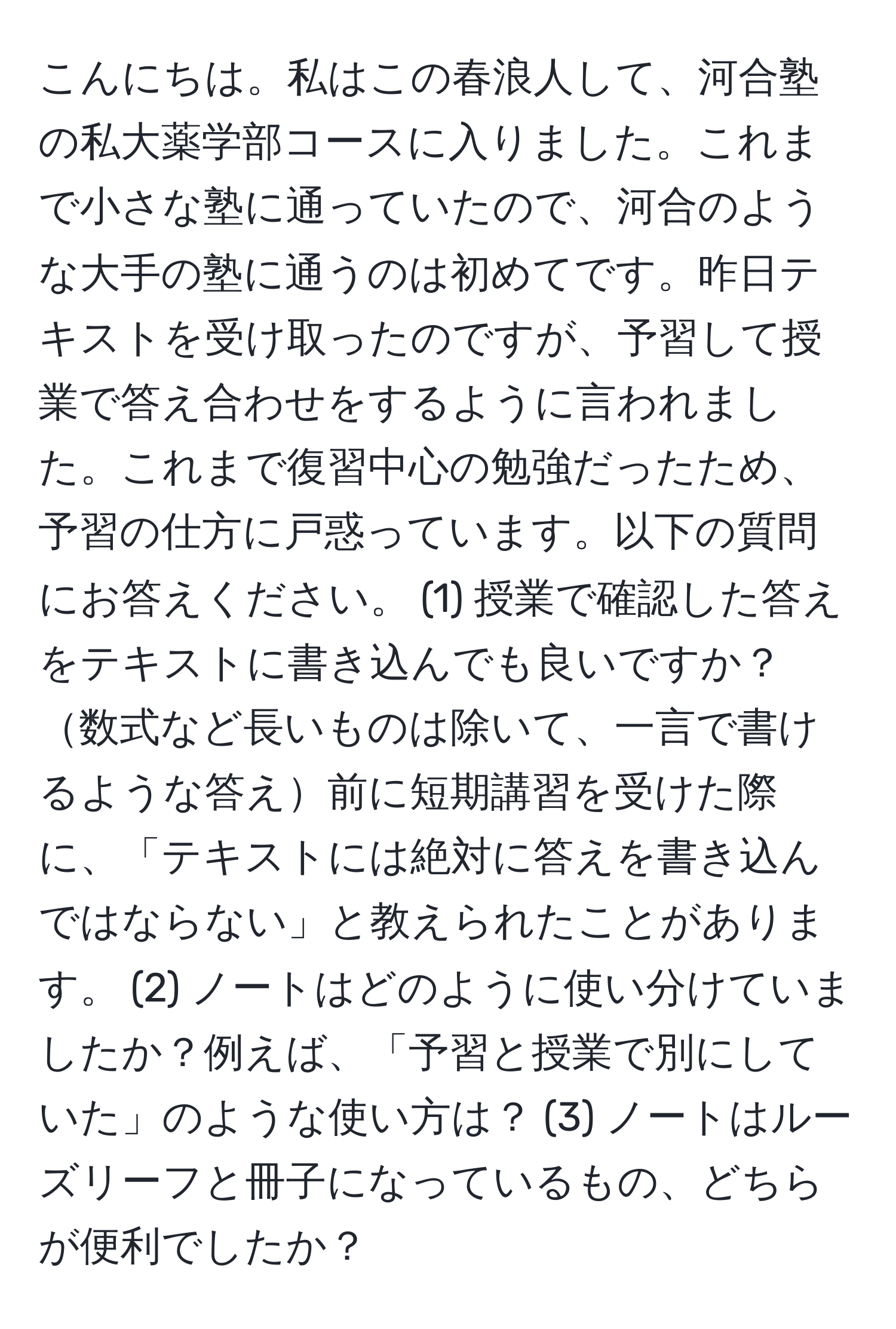 こんにちは。私はこの春浪人して、河合塾の私大薬学部コースに入りました。これまで小さな塾に通っていたので、河合のような大手の塾に通うのは初めてです。昨日テキストを受け取ったのですが、予習して授業で答え合わせをするように言われました。これまで復習中心の勉強だったため、予習の仕方に戸惑っています。以下の質問にお答えください。 (1) 授業で確認した答えをテキストに書き込んでも良いですか？数式など長いものは除いて、一言で書けるような答え前に短期講習を受けた際に、「テキストには絶対に答えを書き込んではならない」と教えられたことがあります。 (2) ノートはどのように使い分けていましたか？例えば、「予習と授業で別にしていた」のような使い方は？ (3) ノートはルーズリーフと冊子になっているもの、どちらが便利でしたか？