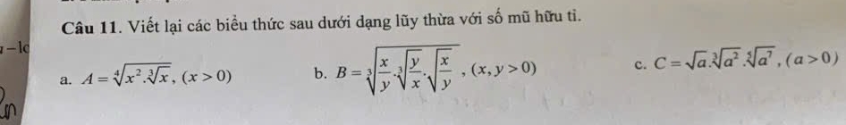 Viết lại các biểu thức sau dưới dạng lũy thừa với số mũ hữu ti.
a. A=sqrt[4](x^2.sqrt [3]x), (x>0) b. B=sqrt[3](frac x)y.sqrt[3](frac y)x.sqrt(frac x)y, (x,y>0) c. C=sqrt(a).sqrt[3](a^2). sqrt[5](a^7), (a>0)