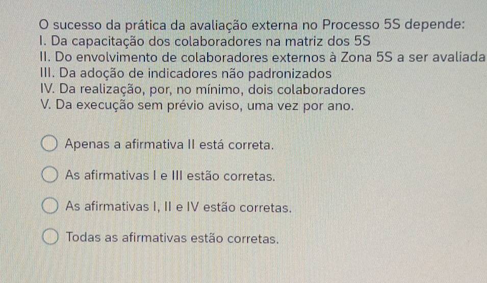 sucesso da prática da avaliação externa no Processo 5S depende:
1. Da capacitação dos colaboradores na matriz dos 5S
II. Do envolvimento de colaboradores externos à Zona 5S a ser avaliada
III. Da adoção de indicadores não padronizados
IV. Da realização, por, no mínimo, dois colaboradores
V. Da execução sem prévio aviso, uma vez por ano.
Apenas a afirmativa II está correta.
As afirmativas I e III estão corretas.
As afirmativas I, II e IV estão corretas.
Todas as afirmativas estão corretas.