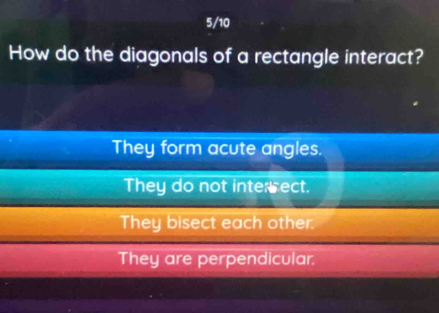 5/10
How do the diagonals of a rectangle interact?
They form acute angles.
They do not interrect.
They bisect each other.
They are perpendicular.