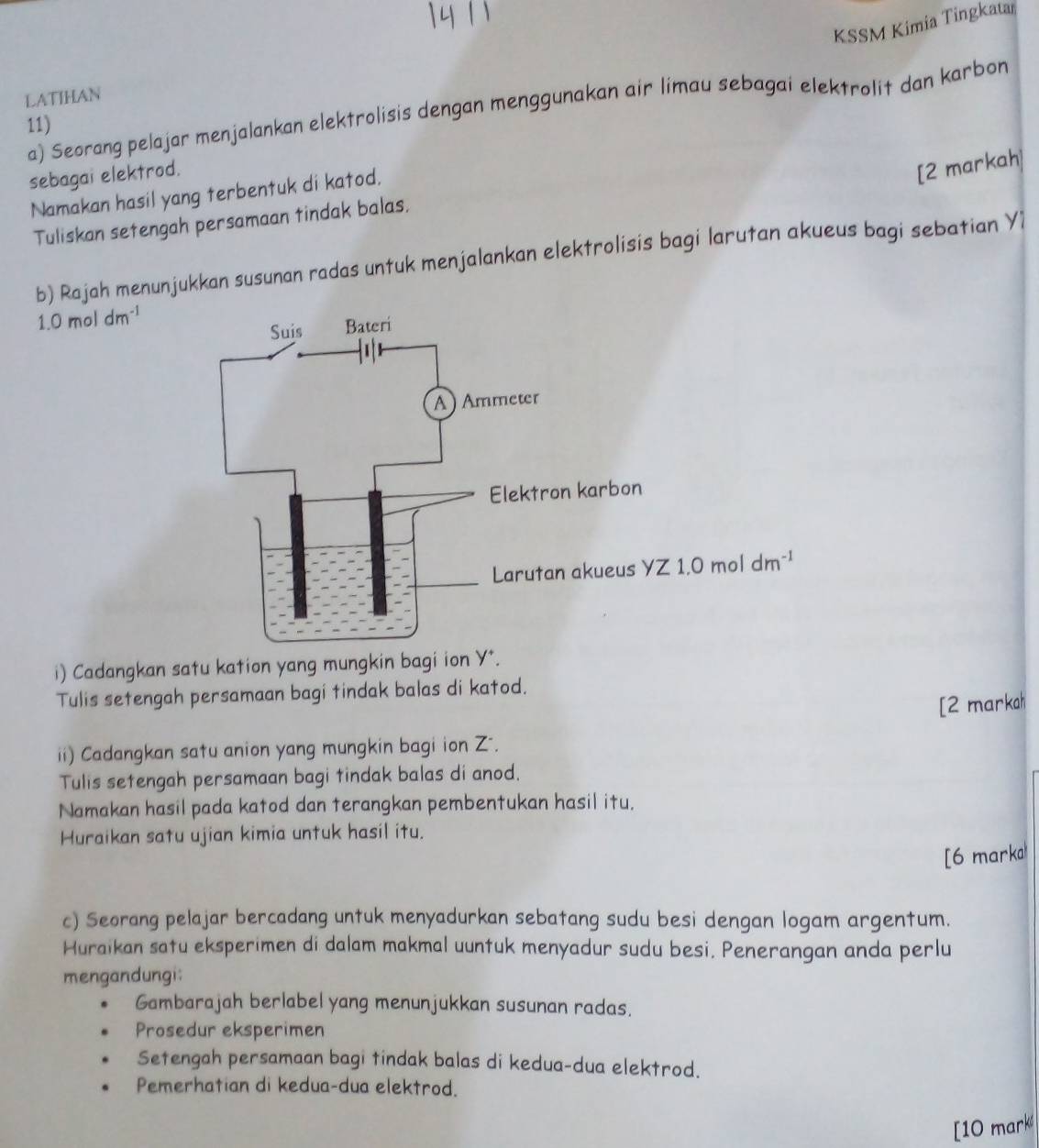 KSSM Kimia Tingkatar 
LATIHAN 
a) Seorang pelajar menjalankan elektrolisis dengan menggunakan air limau sebagai elektrolit dan karbon 
11) 
sebagai elektrod. 
Namakan hasil yang terbentuk di katod. 
[2 markah] 
Tuliskan setengah persamaan tindak balas. 
b) Rajah menunjukkan susunan radas untuk menjalankan elektrolisis bagi larutan akueus bagi sebatian Y1
1.0moldm^(-1)
yZ1.0moldm^(-1)
i) Cadangkan satu kation yang mungkin bagi ion y^+. 
Tulis setengah persamaan bagi tindak balas di katod. 
[2 markah 
ii) Cadangkan satu anion yang mungkin bagi ion Z -. 
Tulis setengah persamaan bagi tindak balas di anod. 
Namakan hasil pada katod dan terangkan pembentukan hasil itu. 
Huraikan satu ujian kimia untuk hasil itu. 
[6 marka 
c) Seorang pelajar bercadang untuk menyadurkan sebatang sudu besi dengan logam argentum. 
Huraikan satu eksperimen di dalam makmal uuntuk menyadur sudu besi. Penerangan anda perlu 
mengandungi: 
Gambarajah berlabel yang menunjukkan susunan radas. 
Prosedur eksperimen 
Setengah persamaan bagi tindak balas di kedua-dua elektrod. 
Pemerhatian di kedua-dua elektrod. 
[10 mark