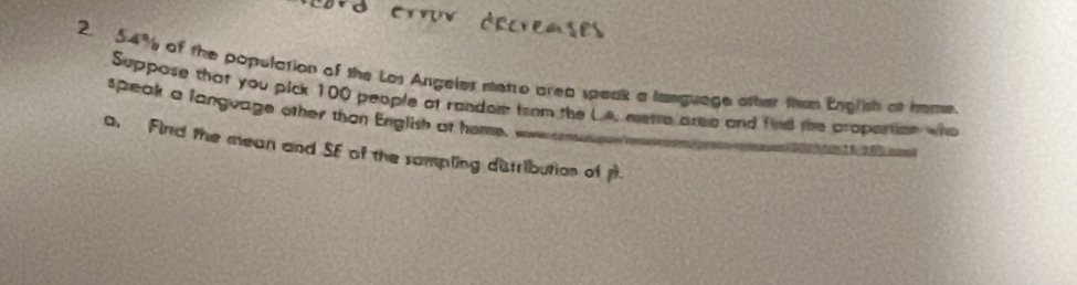 54% of the population of the Los Angeles metro area speak a language other than English at hame. 
Suppose that you pick 100 people at random from the LA. merre area and find the propartion who 
speak a language other than English at home, woe n 
a, Find the mean and SF of the sampling dutribution of p