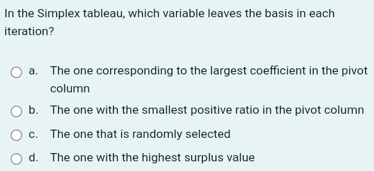 In the Simplex tableau, which variable leaves the basis in each
iteration?
a. The one corresponding to the largest coefficient in the pivot
column
b. The one with the smallest positive ratio in the pivot column
c. The one that is randomly selected
d. The one with the highest surplus value