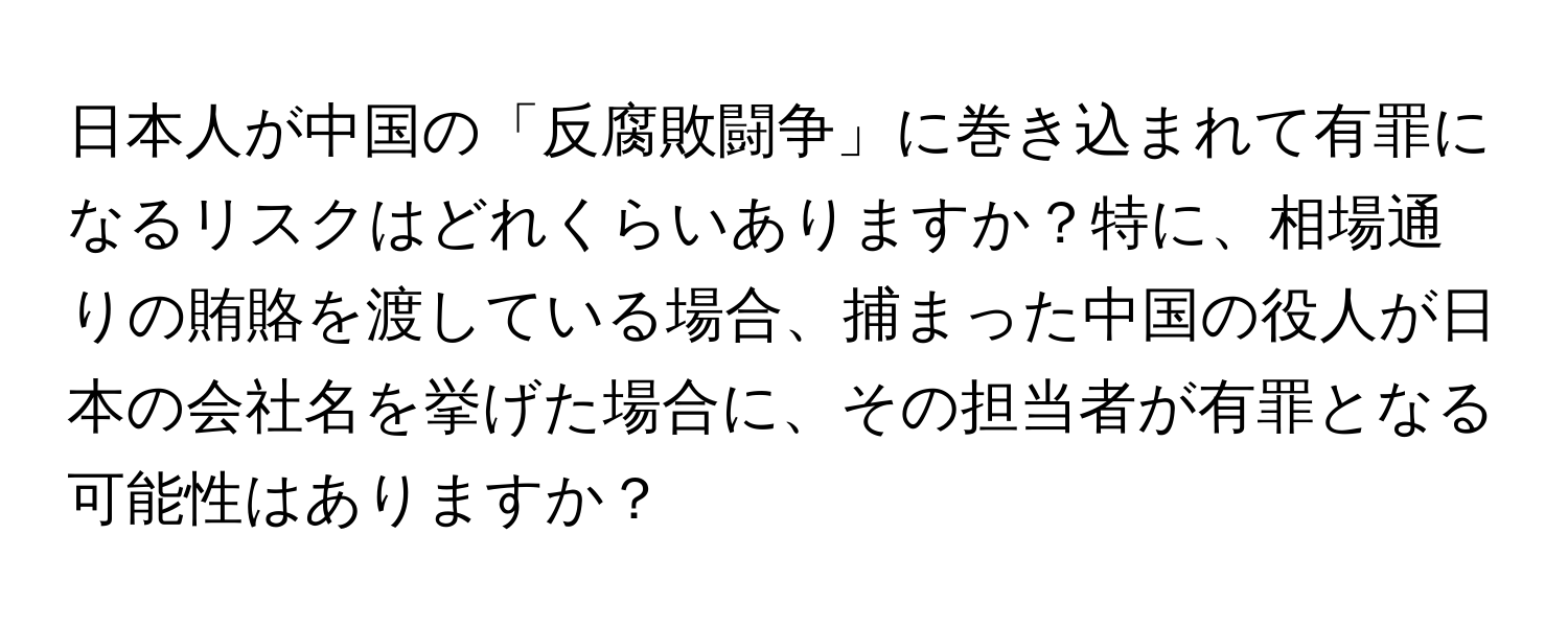 日本人が中国の「反腐敗闘争」に巻き込まれて有罪になるリスクはどれくらいありますか？特に、相場通りの賄賂を渡している場合、捕まった中国の役人が日本の会社名を挙げた場合に、その担当者が有罪となる可能性はありますか？