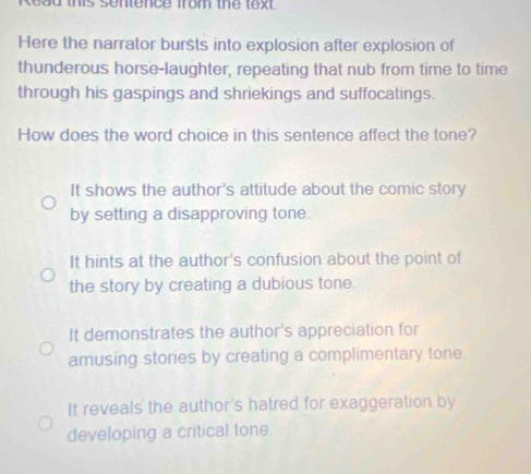 Read this sentence from the text 
Here the narrator bursts into explosion after explosion of
thunderous horse-laughter, repeating that nub from time to time
through his gaspings and shriekings and suffocatings.
How does the word choice in this sentence affect the tone?
It shows the author's attitude about the comic story
by setting a disapproving tone.
It hints at the author's confusion about the point of
the story by creating a dubious tone.
It demonstrates the author's appreciation for
amusing stories by creating a complimentary tone.
It reveals the author's hatred for exaggeration by
developing a critical tone.