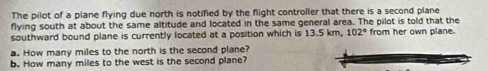 The pilot of a plane flying due north is notified by the flight controller that there is a second plane 
flying south at about the same altitude and located in the same general area. The pilot is told that the 
southward bound plane is currently located at a position which is 13.5 km, 102° from her own plane. 
a. How many miles to the north is the second plane? 
b. How many miles to the west is the second plane?