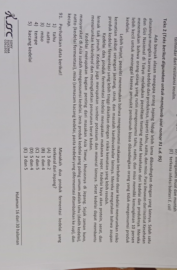 (D) mengalami mual dan muntah
terhindar dari resistansi insulin. (E) terkena infeksi bakteri E. coli
Teks 2 (Teks berikut digunakan untuk menajwab soal nomor 91 s.d. 95)
Ada banyak alasan mengapa orang Jepang hidup lebih lama dibandingkan dengan yang lainnya. Salah satu
alasannya mungkin karena kedelai dan produknya, seperti tahu, natto, dan miso. Para ilmuwan dari Institut Kesehatan
dan Gizi Nasional di Tokyo melakukan penelitian tentang mafaat kesehatan dari kedelai dan produknya. Mereka
menemukan bahwa orang-orang yang rutin mengonsumsi tahu, natto, dan miso memiliki kemungkinan 10 persen
lebih kecil untuk meninggal karena penyakit pembunuh biasa dibandingkan orang yang tidak mengonsumsi produk
kedelai.
Lebih lanjut, peneliti menemukan bahwa mengonsumsi makanan berbahan dasar kedelai menurunkan risiko
kematian akibat serangan jantung, strok, dan masalah kardiovaskular lainnya. Mereka mengatakan bahwa asupan
produk kedelai fermentasi yang lebih tinggi dikaitkan dengan risiko kematian yang lebih rendah.
Kedelai dan produk fermentasi kedelai merupakan makanan super. Kedelai kaya akan protein, serat, dan
lemak tak jenuh. Kedelai juga merupakan sumber potasium dan mineral lainnya. Serat kedelai dapat membantu
menurunkan kolesterol dan meningkatkan penurunan berat badan.
Kedelai merupakan bagian penting dari masakan Asia Timur, khususnya di Jepang. Sejak zaman kuno,
masyarakat di Asia sudah mengonsumsi kedelai. Jenis produk kedelai yang paling umum adalah tahu (dadih kedelai),
natto (kedelai fermentasi), miso (semacam kacang kedelai, pasta kedelai yang difermentasi ditambahkan ke sup), dan
kecap.
91. Perhatikan data berikut! Manakah dua produk fermentasi kedelai yan
1) tahu terkenal dari Jepang?
2) natto (A) 3 dan 2
3) miso (B) 1 dan 4
4) tempe (C) 2 dan 5
5) kacang kedelai (D) 5 dan 4
(E) 3 dan 5
Halaman 16 dari 30 halaman
H5C ¿oděma
colLEge