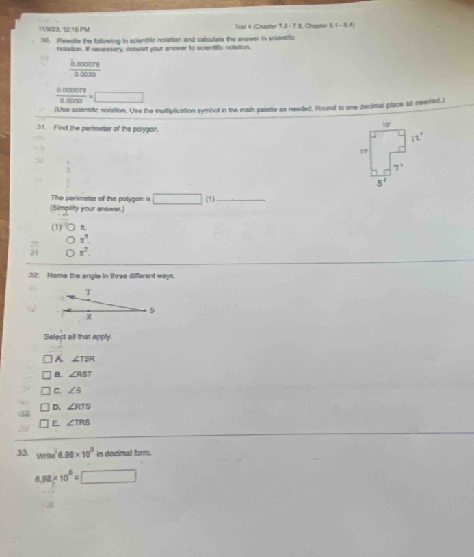 11/23, 12:15 PM Test 4 (Chapter 7,6 - 7 8, Chapter 8.1 -1 4)
30. Rewrite the following in scientific notation and calculate the answer in scientific
notation. If necessary, convert your answer to scientific notation.
frac hat b.0000780.0030
 0000078/0.0030 =□
(Use scientific notation. Use the multiplication symbol in the math palette as needed. Round to one decimal place as needed.)
31. Find the perimeter of the polygon.
 1/2 
The perimeter of the polygon is □ (1)_
(Simplify your answer.)
(1) R
27 n^3.
34 π^2.
:32. Name the angle in three different ways.
T
4
s
R
Select all that apply.
A. ∠ TSR
B. ∠ RST
C. ∠ S
D. ∠ RTS
:32
E. ∠ TRS
33. Write 6.98* 10^5 in decimal form.
6.98* 10^5=□