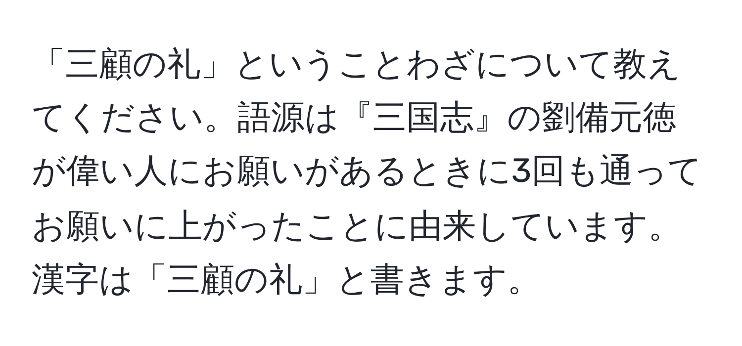 「三顧の礼」ということわざについて教えてください。語源は『三国志』の劉備元徳が偉い人にお願いがあるときに3回も通ってお願いに上がったことに由来しています。漢字は「三顧の礼」と書きます。