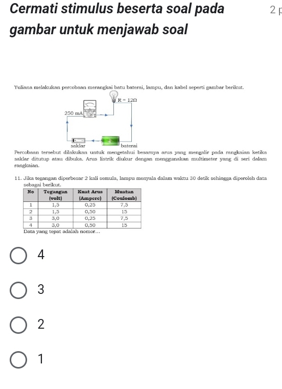 Cermati stimulus beserta soal pada 2
gambar untuk menjawab soal
Yuliana melakukan percobaan merangkai batu baterai, lampu, dan kabel seperti gambar berikut.
Percobaan tersebut dilakukan untuk mengetahui besarnya arus yang mengalir pada rangkaian ketika
saklar ditutup atau dibuka. Arus listrik diukur dengan menggunakan multimeter yang di seri dalam
rangkaian.
11. Jika tegangan diperbesar 2 kali semula, lampu menyala dalam waktu 30 detik sehingga diperoleh data
berikut.
Data yang tepat adalah nomor...
4
3
2
1